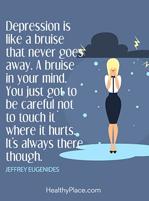 Depression is like a bruise that never goes away. A bruise in your mind. You just got to be careful not to touch it where it hurts. It’s always there though.